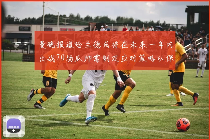 曼晚报道哈兰德或将在未来一年内出战70场瓜帅需制定应对策略以保护球员健康