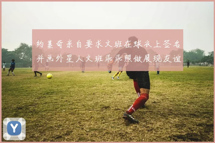 约基奇亲自要求文班在球衣上签名并画外星人文班乖乖照做展现友谊与幽默