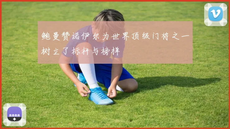 鲍曼赞诺伊尔为世界顶级门将之一树立了标杆与榜样