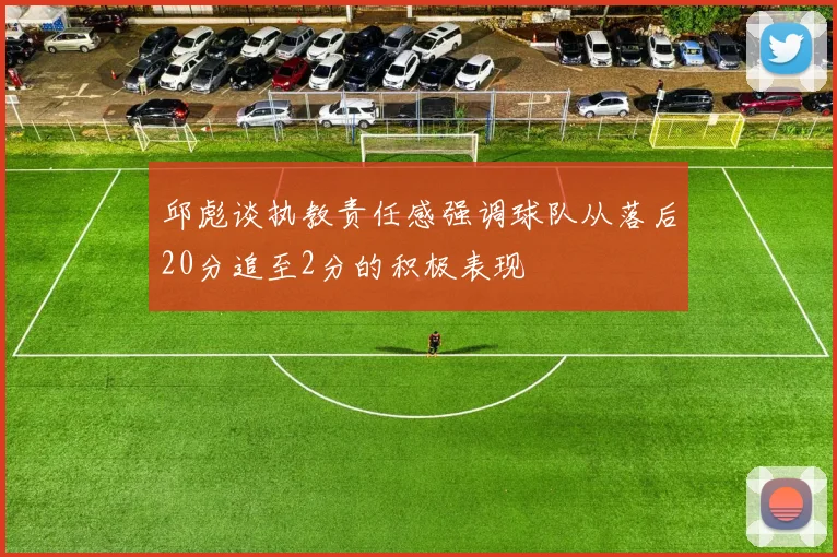 邱彪谈执教责任感强调球队从落后20分追至2分的积极表现