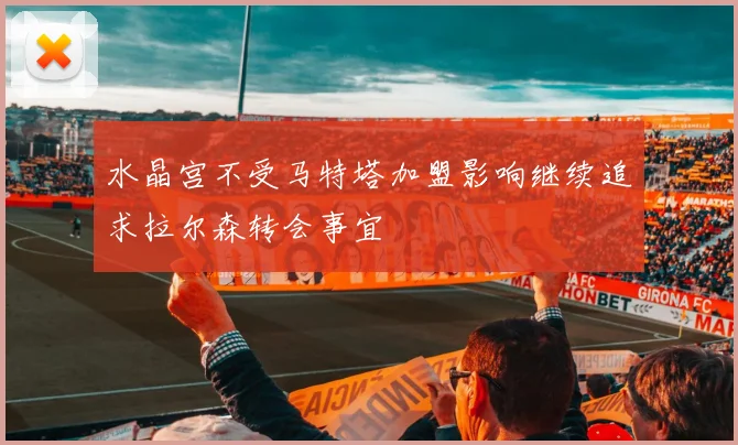 水晶宫不受马特塔加盟影响继续追求拉尔森转会事宜