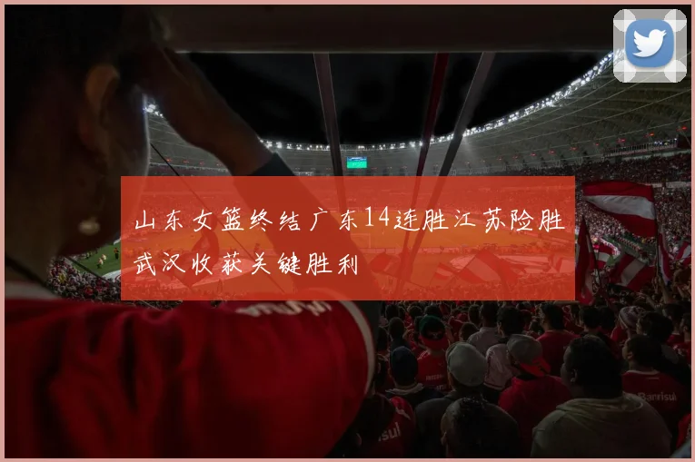 山东女篮终结广东14连胜江苏险胜武汉收获关键胜利