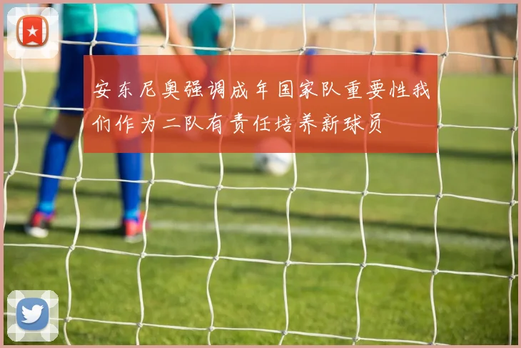 安东尼奥强调成年国家队重要性我们作为二队有责任培养新球员