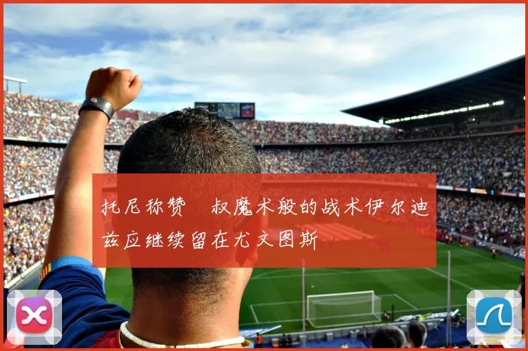 托尼称赞囧叔魔术般的战术伊尔迪兹应继续留在尤文图斯