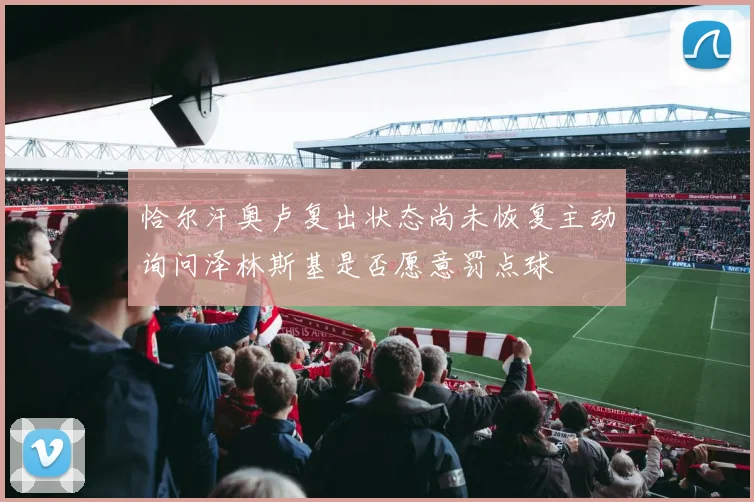 恰尔汗奥卢复出状态尚未恢复主动询问泽林斯基是否愿意罚点球