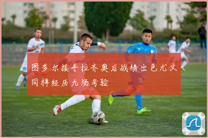 图多尔接手拉齐奥后战绩出色尤文同样经历九场考验
