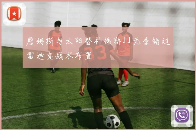 詹姆斯与太阳替补热聊JJ无奈错过雷迪克战术布置