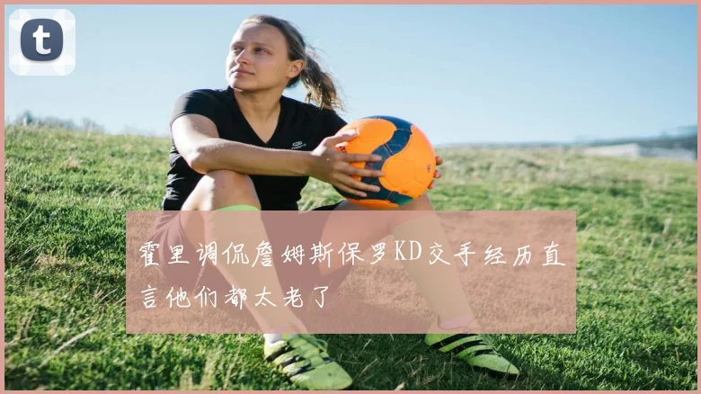 霍里调侃詹姆斯保罗KD交手经历直言他们都太老了