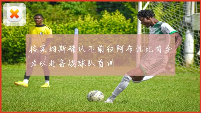 格莱姆斯确认不前往阿布扎比将全力以赴备战球队首训