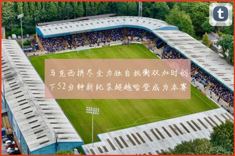 马克西拼尽全力独自抗衡双加时创下52分钟新纪录超越哈登成为本赛季联盟第一