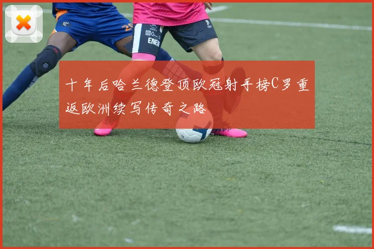 十年后哈兰德登顶欧冠射手榜C罗重返欧洲续写传奇之路