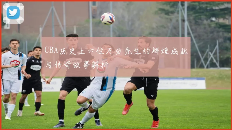 CBA历史上六位万分先生的辉煌成就与传奇故事解析