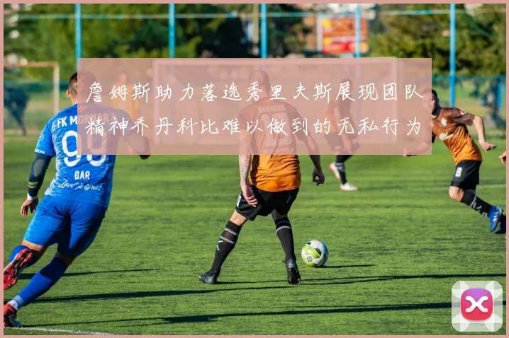 詹姆斯助力落选秀里夫斯展现团队精神乔丹科比难以做到的无私行为