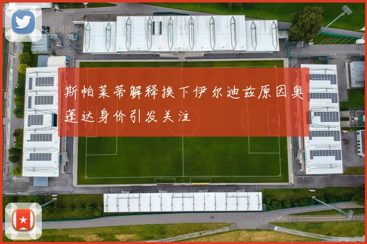 斯帕莱蒂解释换下伊尔迪兹原因奥蓬达身价引发关注