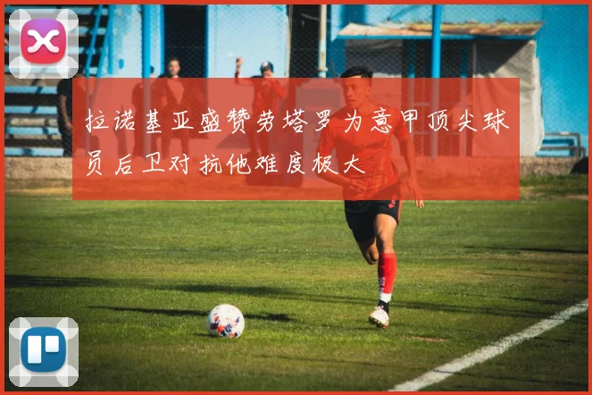 拉诺基亚盛赞劳塔罗为意甲顶尖球员后卫对抗他难度极大