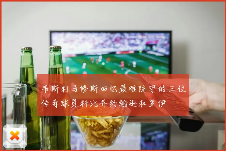 韦斯利马修斯回忆最难防守的三位传奇球员科比乔约翰逊和罗伊