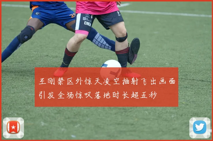 王刚禁区外惊天凌空抽射飞出画面引发全场惊叹落地时长超五秒